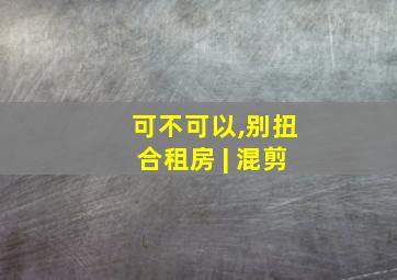 可不可以,别扭合租房 | 混剪